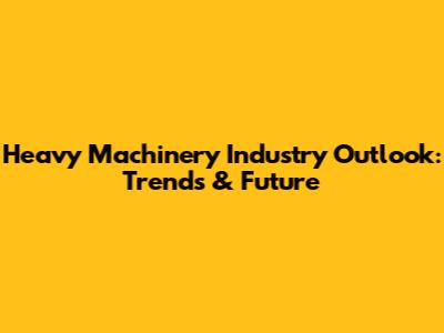 Heavy Machinery Industry Outlook: Trends & Future