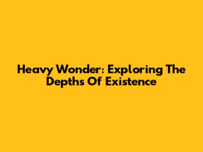 Heavy Wonder: Exploring The Depths Of Existence