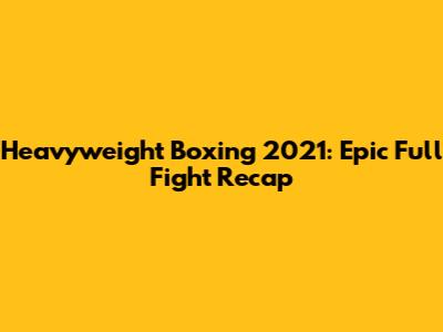 Heavyweight Boxing 2021: Epic Full Fight Recap