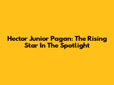 Hector Junior Pagan: The Rising Star In The Spotlight