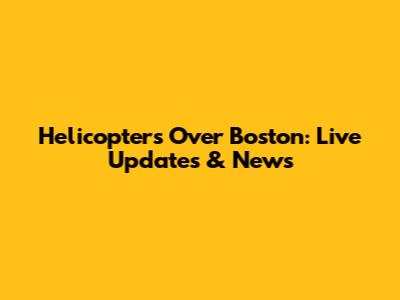 Helicopters Over Boston: Live Updates & News