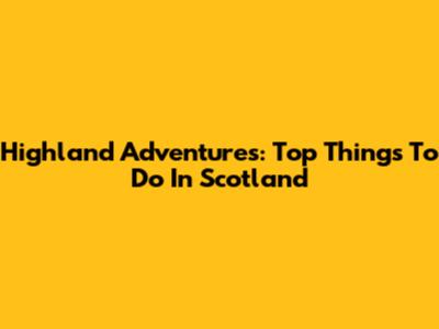 Highland Adventures: Top Things To Do In Scotland