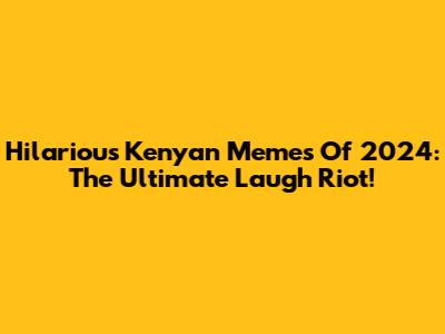 Hilarious Kenyan Memes Of 2024: The Ultimate Laugh Riot!