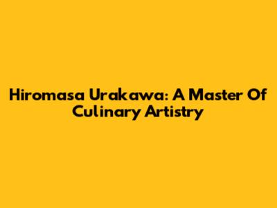 Hiromasa Urakawa: A Master Of Culinary Artistry