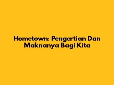 Hometown: Pengertian Dan Maknanya Bagi Kita