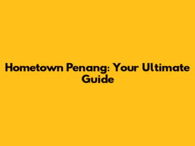 Hometown Penang: Your Ultimate Guide