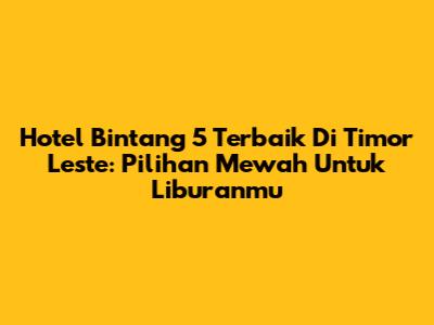 Hotel Bintang 5 Terbaik Di Timor Leste: Pilihan Mewah Untuk Liburanmu