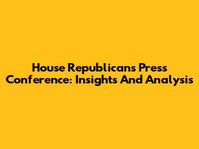 House Republicans Press Conference: Insights And Analysis
