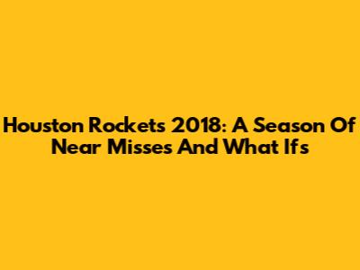 Houston Rockets 2018: A Season Of Near Misses And What Ifs