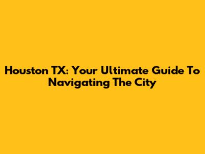 Houston TX: Your Ultimate Guide To Navigating The City