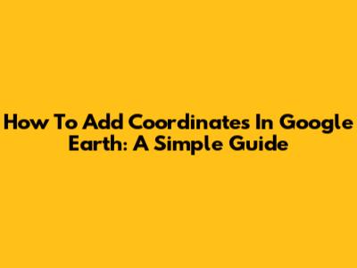 How To Add Coordinates In Google Earth: A Simple Guide