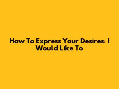 How To Express Your Desires: "I Would Like To"