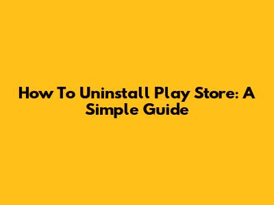 How To Uninstall Play Store: A Simple Guide