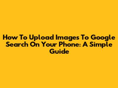 How To Upload Images To Google Search On Your Phone: A Simple Guide