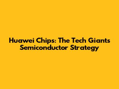 Huawei Chips: The Tech Giant's Semiconductor Strategy