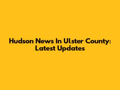 Hudson News In Ulster County: Latest Updates