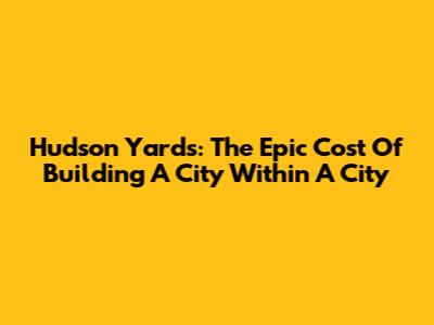 Hudson Yards: The Epic Cost Of Building A City Within A City