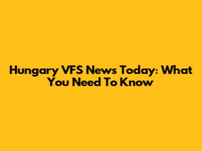 Hungary VFS News Today: What You Need To Know