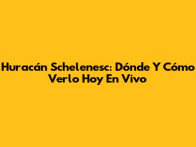 Huracán Schelenesc: Dónde Y Cómo Verlo Hoy En Vivo