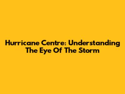 Hurricane Centre: Understanding The Eye Of The Storm