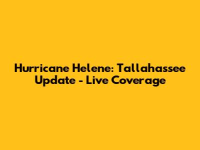 Hurricane Helene: Tallahassee Update - Live Coverage