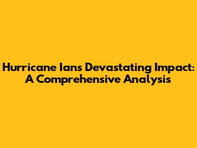 Hurricane Ian's Devastating Impact: A Comprehensive Analysis
