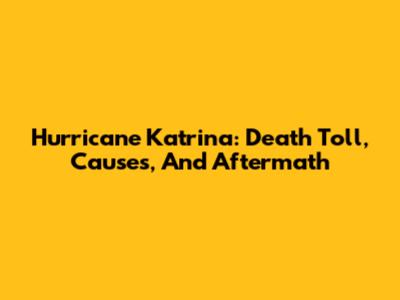 Hurricane Katrina: Death Toll, Causes, And Aftermath