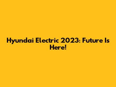 Hyundai Electric 2023: Future Is Here!