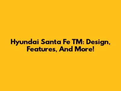Hyundai Santa Fe TM: Design, Features, And More!