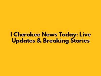 I Cherokee News Today: Live Updates & Breaking Stories