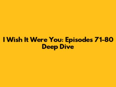 I Wish It Were You: Episodes 71-80 Deep Dive