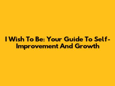 I Wish To Be: Your Guide To Self-Improvement And Growth