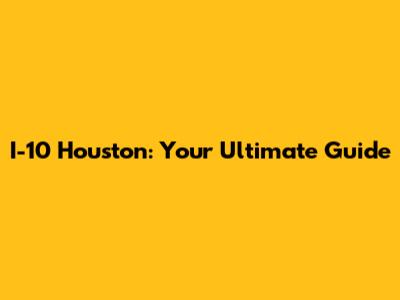 I-10 Houston: Your Ultimate Guide