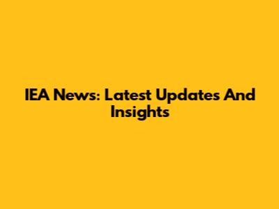 IEA News: Latest Updates And Insights