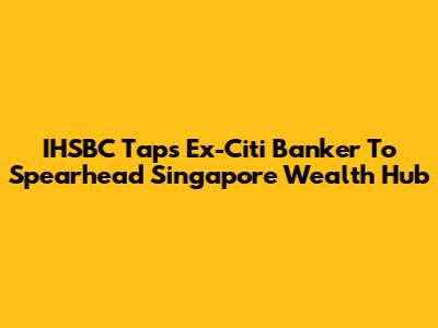 IHSBC Taps Ex-Citi Banker To Spearhead Singapore Wealth Hub