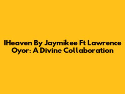 IHeaven By Jaymikee Ft Lawrence Oyor: A Divine Collaboration