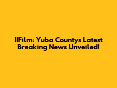 IIFilm: Yuba County's Latest Breaking News Unveiled!