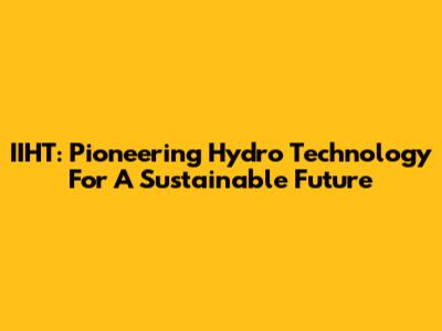 IIHT: Pioneering Hydro Technology For A Sustainable Future