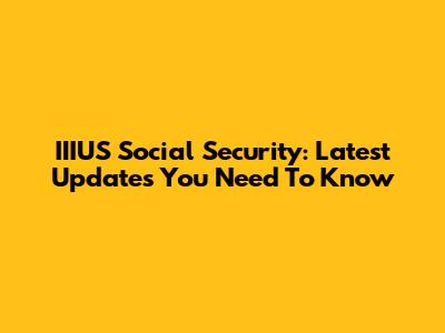 IIIUS Social Security: Latest Updates You Need To Know