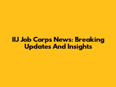 IIJ Job Corps News: Breaking Updates And Insights