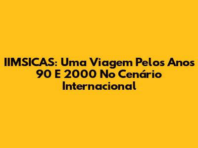 IIMSICAS: Uma Viagem Pelos Anos 90 E 2000 No Cenário Internacional