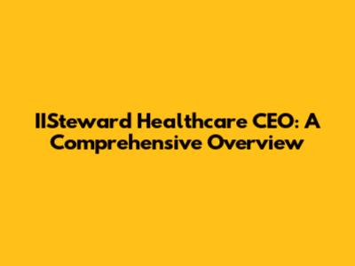IISteward Healthcare CEO: A Comprehensive Overview