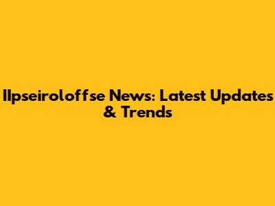IIpseiroloffse News: Latest Updates & Trends