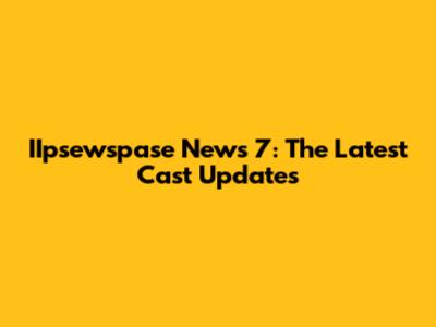 IIpsewspase News 7: The Latest Cast Updates