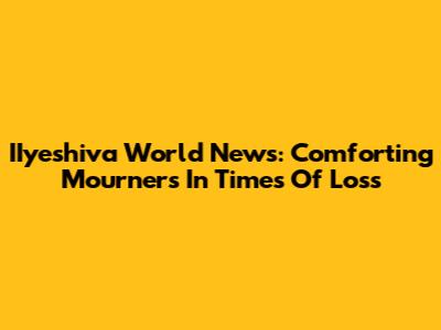 IIyeshiva World News: Comforting Mourners In Times Of Loss