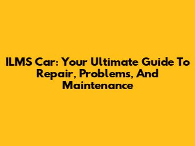 ILMS Car: Your Ultimate Guide To Repair, Problems, And Maintenance