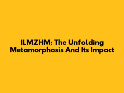ILMZHM: The Unfolding Metamorphosis And Its Impact