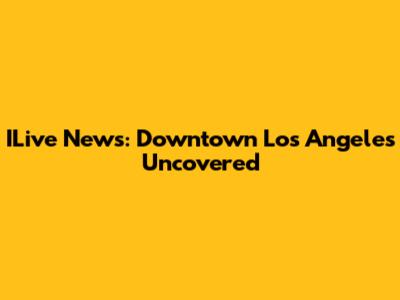 ILive News: Downtown Los Angeles Uncovered