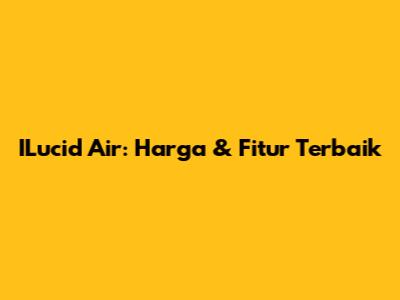 ILucid Air: Harga & Fitur Terbaik