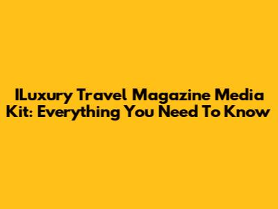 ILuxury Travel Magazine Media Kit: Everything You Need To Know